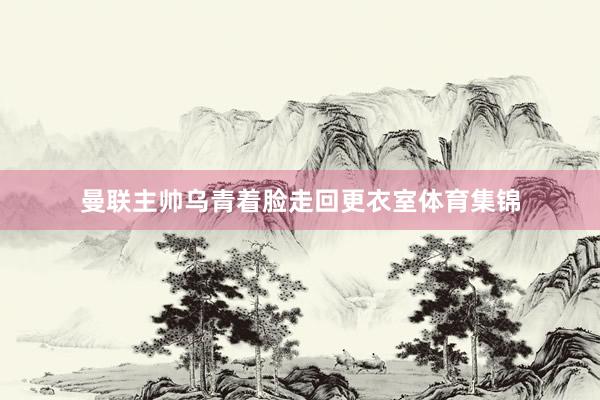 曼联主帅乌青着脸走回更衣室体育集锦