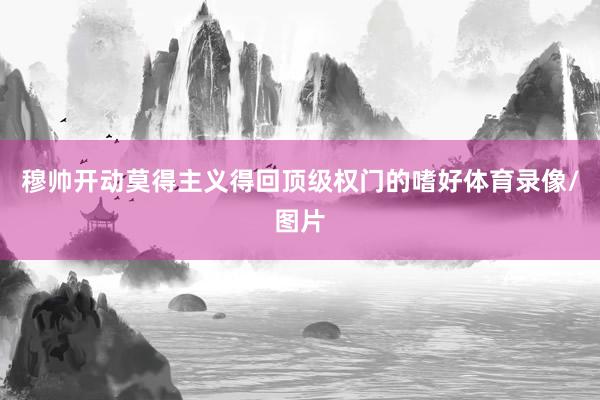 穆帅开动莫得主义得回顶级权门的嗜好体育录像/图片