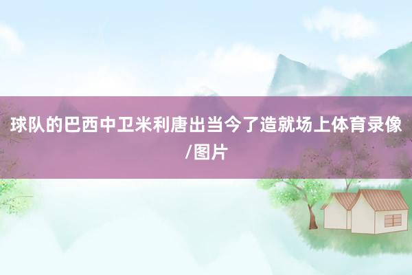 球队的巴西中卫米利唐出当今了造就场上体育录像/图片
