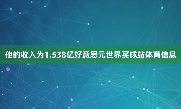他的收入为1.538亿好意思元世界买球站体育信息