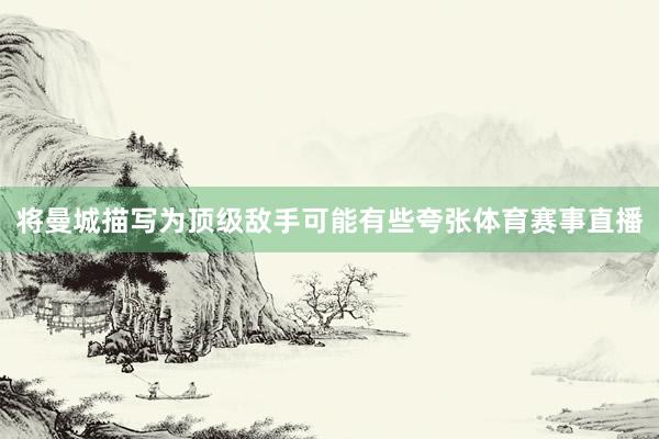 将曼城描写为顶级敌手可能有些夸张体育赛事直播
