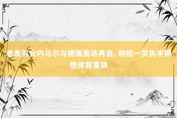 老友再会内马尔与德佩赛场再会, 相视一笑执手拥抱体育集锦