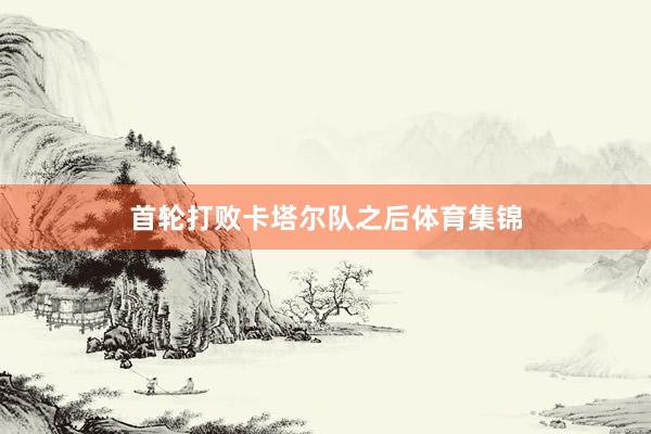 首轮打败卡塔尔队之后体育集锦