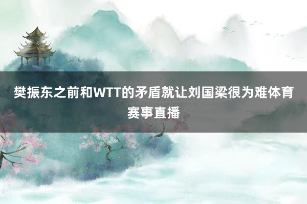 樊振东之前和WTT的矛盾就让刘国梁很为难体育赛事直播