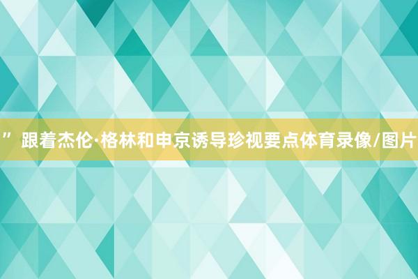 ” 跟着杰伦·格林和申京诱导珍视要点体育录像/图片