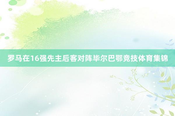 罗马在16强先主后客对阵毕尔巴鄂竞技体育集锦