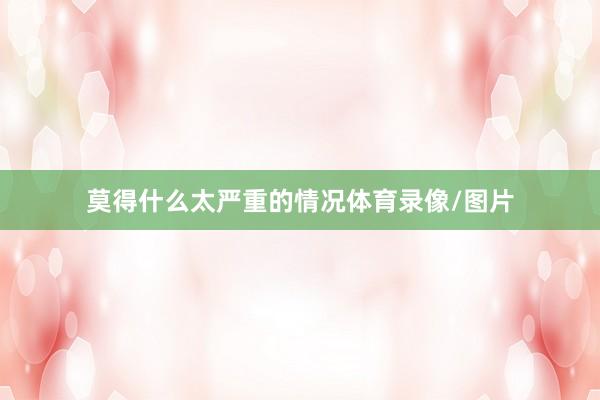 莫得什么太严重的情况体育录像/图片
