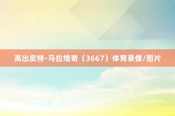 高出皮特-马拉维奇（3667）体育录像/图片