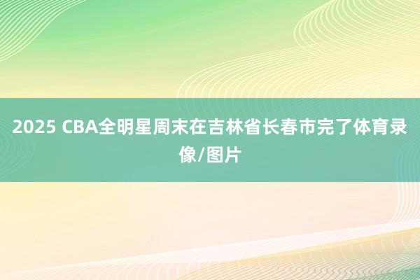 2025 CBA全明星周末在吉林省长春市完了体育录像/图片