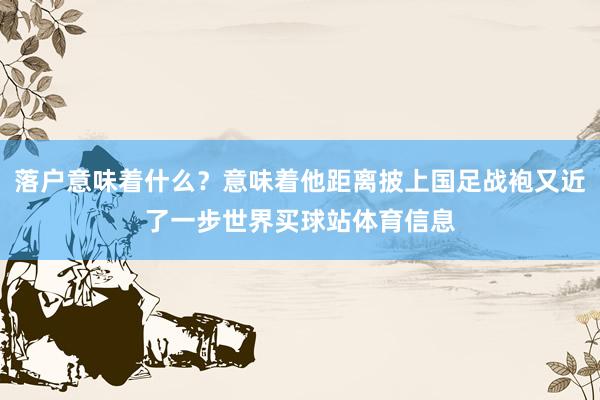 落户意味着什么？意味着他距离披上国足战袍又近了一步世界买球站体育信息