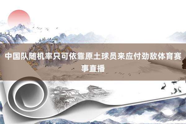 中国队随机率只可依靠原土球员来应付劲敌体育赛事直播