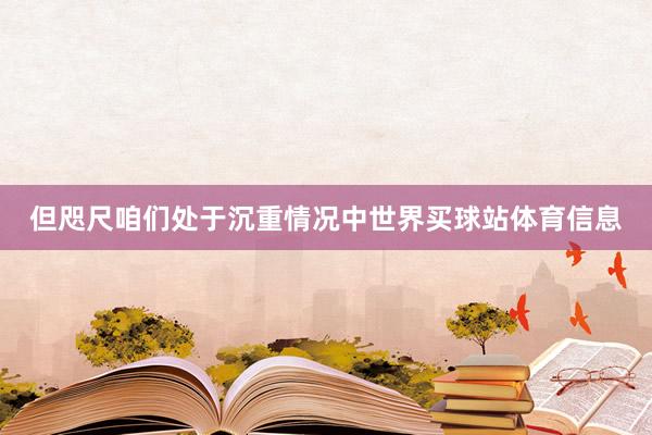但咫尺咱们处于沉重情况中世界买球站体育信息