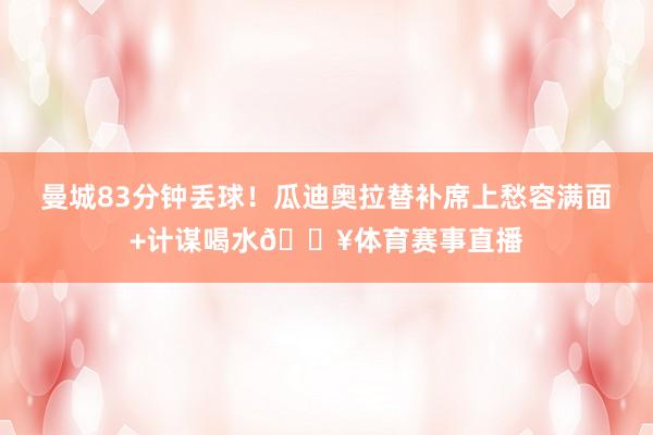 曼城83分钟丢球！瓜迪奥拉替补席上愁容满面+计谋喝水😥体育赛事直播