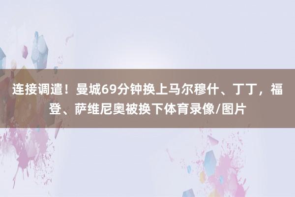 连接调遣！曼城69分钟换上马尔穆什、丁丁，福登、萨维尼奥被换下体育录像/图片