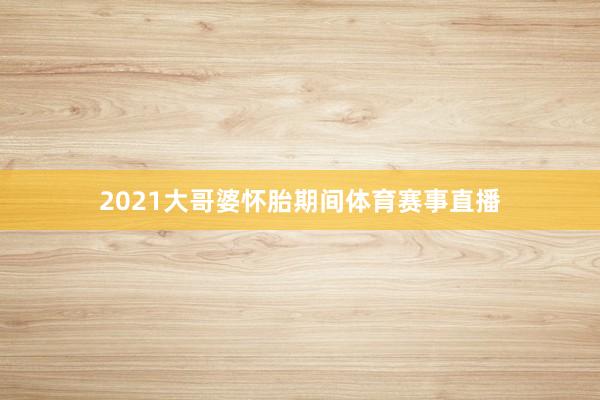 2021大哥婆怀胎期间体育赛事直播