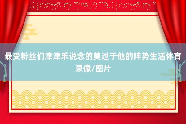 最受粉丝们津津乐说念的莫过于他的阵势生活体育录像/图片