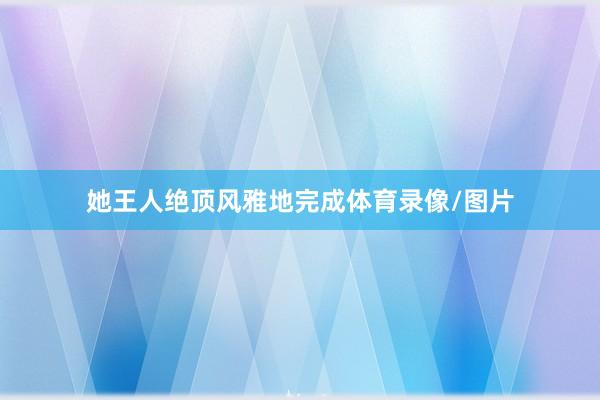 她王人绝顶风雅地完成体育录像/图片