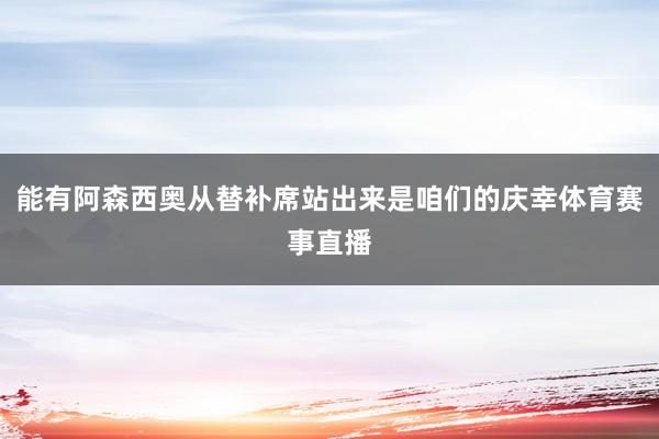 能有阿森西奥从替补席站出来是咱们的庆幸体育赛事直播