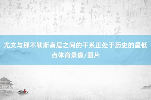 尤文与那不勒斯高层之间的干系正处于历史的最低点体育录像/图片