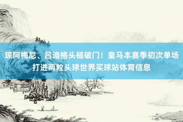 琼阿梅尼、吕迪格头槌破门！皇马本赛季初次单场打进两粒头球世界买球站体育信息