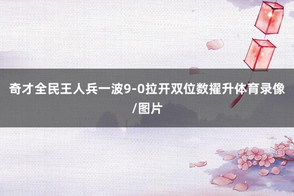 奇才全民王人兵一波9-0拉开双位数擢升体育录像/图片