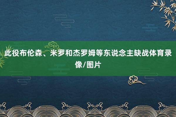 此役布伦森、米罗和杰罗姆等东说念主缺战体育录像/图片