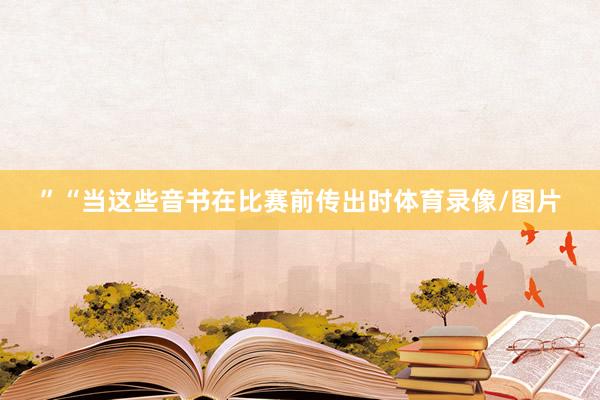 ”　　“当这些音书在比赛前传出时体育录像/图片