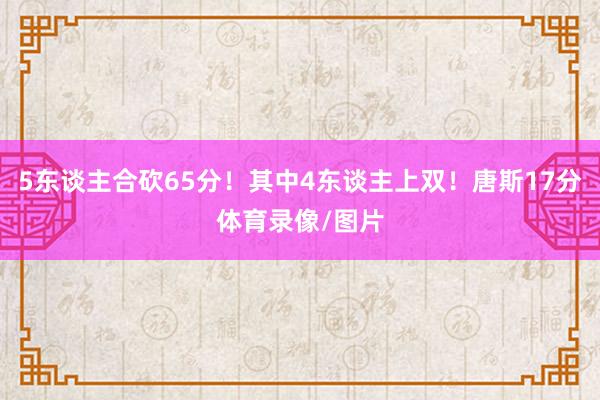 5东谈主合砍65分！其中4东谈主上双！唐斯17分体育录像/图片