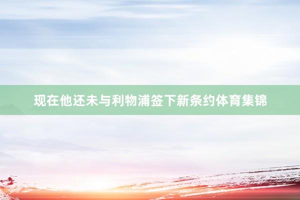 现在他还未与利物浦签下新条约体育集锦
