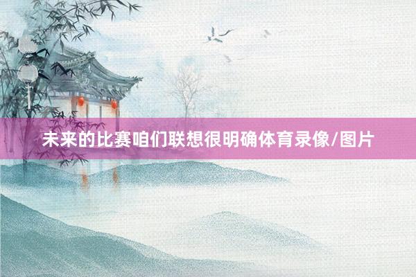 未来的比赛咱们联想很明确体育录像/图片