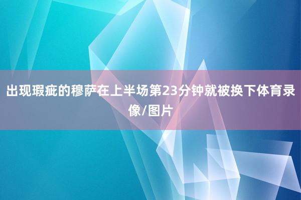 出现瑕疵的穆萨在上半场第23分钟就被换下体育录像/图片