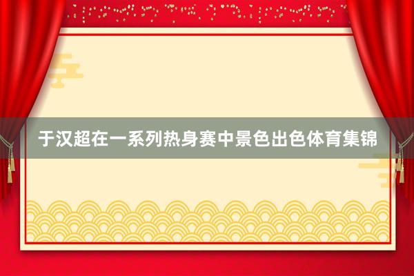 于汉超在一系列热身赛中景色出色体育集锦