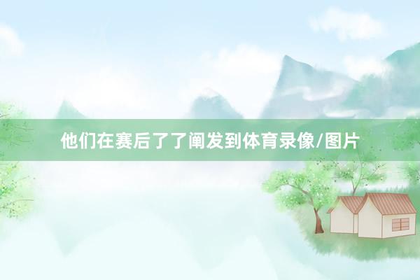 他们在赛后了了阐发到体育录像/图片