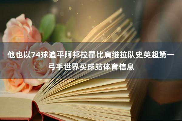 他也以74球追平阿邦拉霍比肩维拉队史英超第一弓手世界买球站体育信息