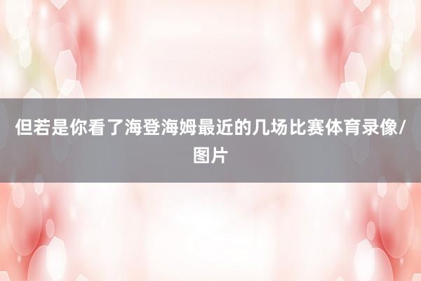 但若是你看了海登海姆最近的几场比赛体育录像/图片