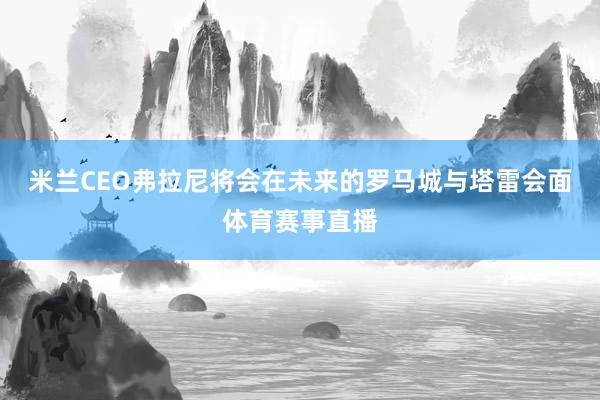 米兰CEO弗拉尼将会在未来的罗马城与塔雷会面体育赛事直播