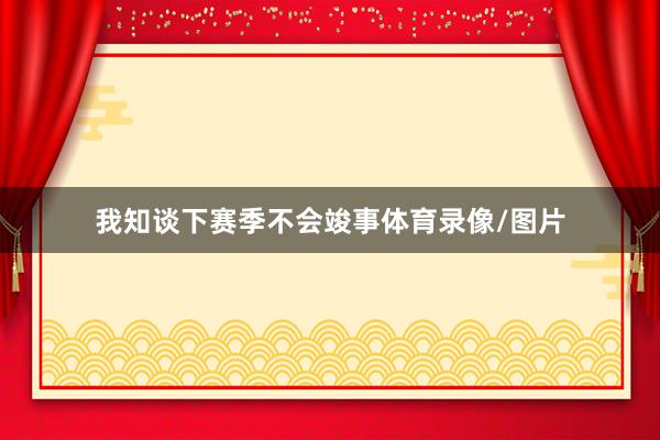 我知谈下赛季不会竣事体育录像/图片