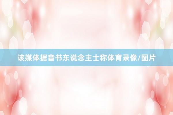 该媒体据音书东说念主士称体育录像/图片