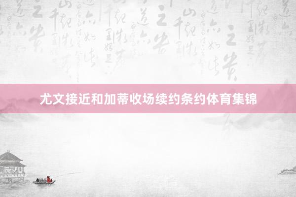 尤文接近和加蒂收场续约条约体育集锦
