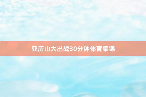 亚历山大出战30分钟体育集锦