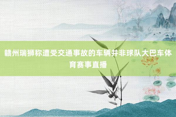 赣州瑞狮称遭受交通事故的车辆并非球队大巴车体育赛事直播