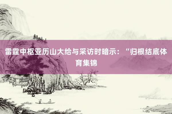 雷霆中枢亚历山大给与采访时暗示：“归根结底体育集锦