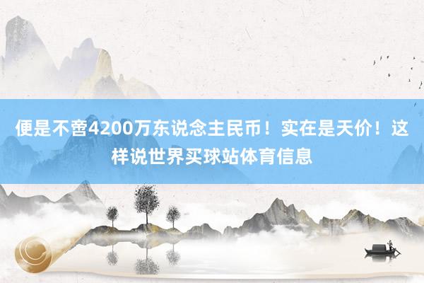 便是不啻4200万东说念主民币！实在是天价！这样说世界买球站体育信息