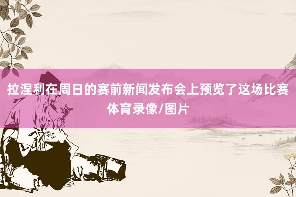 拉涅利在周日的赛前新闻发布会上预览了这场比赛体育录像/图片