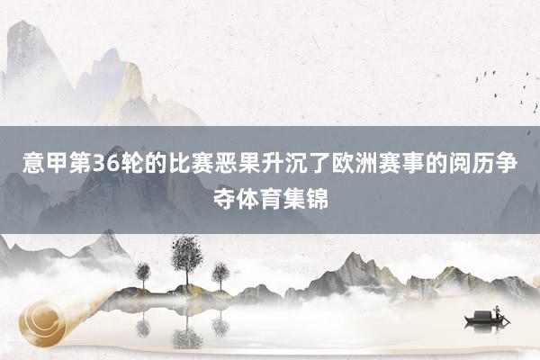 意甲第36轮的比赛恶果升沉了欧洲赛事的阅历争夺体育集锦