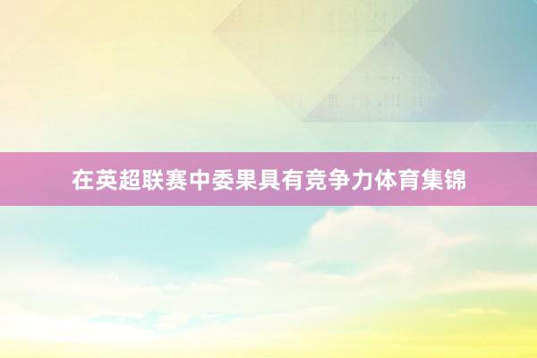 在英超联赛中委果具有竞争力体育集锦
