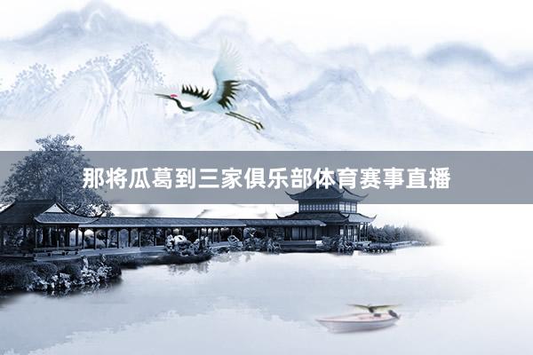 那将瓜葛到三家俱乐部体育赛事直播