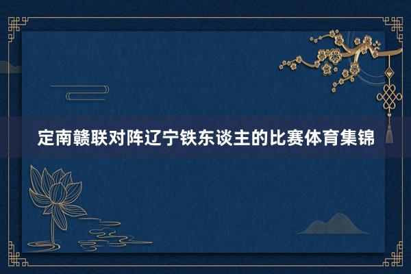 定南赣联对阵辽宁铁东谈主的比赛体育集锦