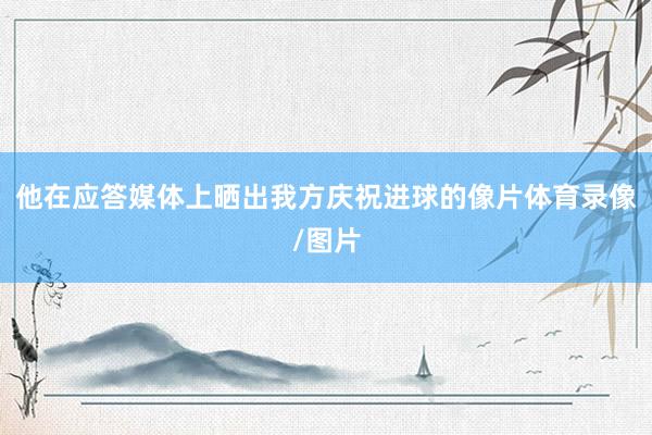 他在应答媒体上晒出我方庆祝进球的像片体育录像/图片