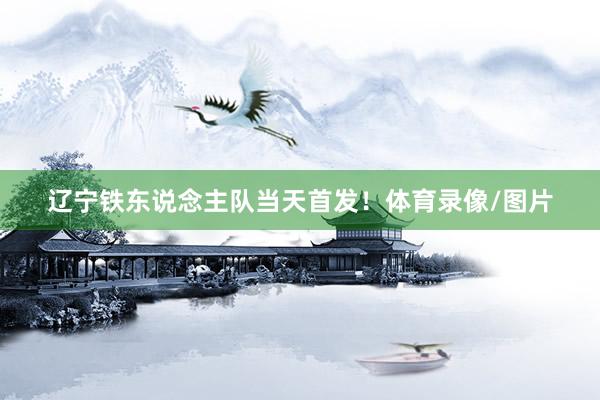 辽宁铁东说念主队当天首发！体育录像/图片